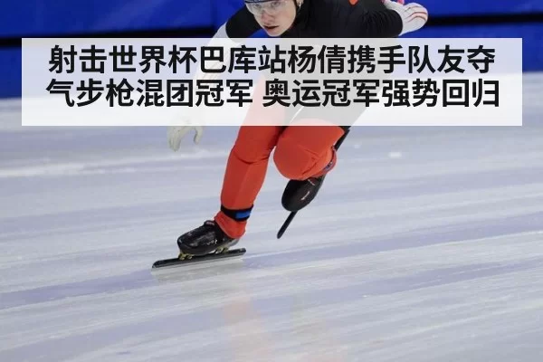 射击世界杯巴库站杨倩携手队友夺气步枪混团冠军 奥运冠军强势回归
